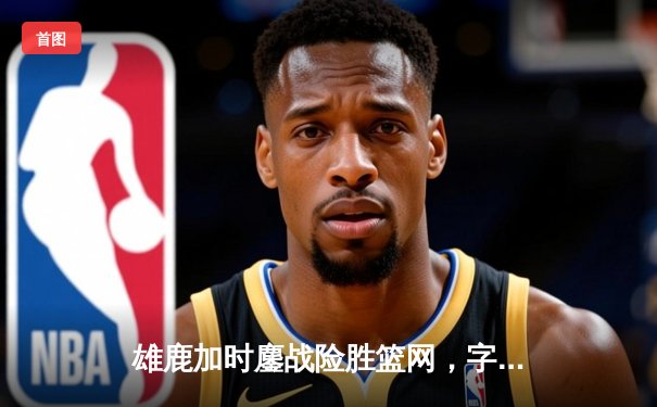 雄鹿加时鏖战险胜篮网，字母哥44分14篮板演绎MVP风采