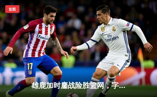 雄鹿加时鏖战险胜篮网，字母哥44分14篮板6助攻主宰关键时刻