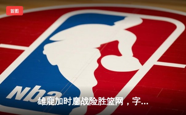 雄鹿加时鏖战险胜篮网，字母哥44分率队捍卫主场