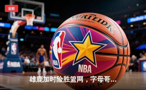 雄鹿加时险胜篮网，字母哥44分率队完成21分大逆转