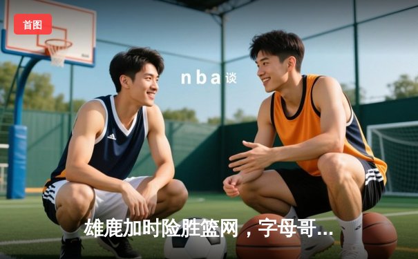 雄鹿加时险胜篮网，字母哥44分创赛季新高