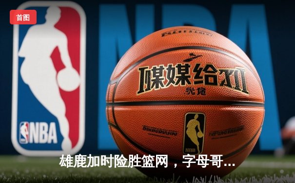 雄鹿加时险胜篮网，字母哥44分14篮板上演惊天逆转