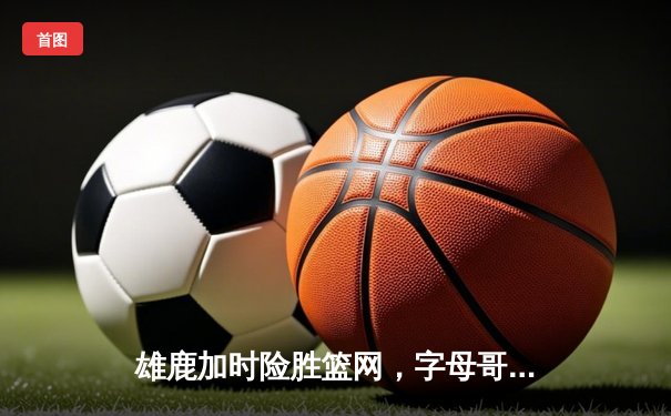 雄鹿加时险胜篮网，字母哥44分14篮板上演惊天逆转