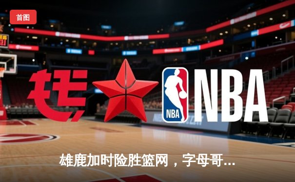 雄鹿加时险胜篮网，字母哥44分14篮板上演惊天逆转