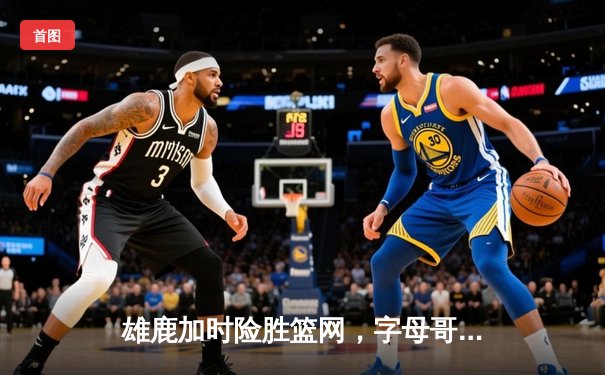 雄鹿加时险胜篮网，字母哥44分14篮板上演惊天逆转