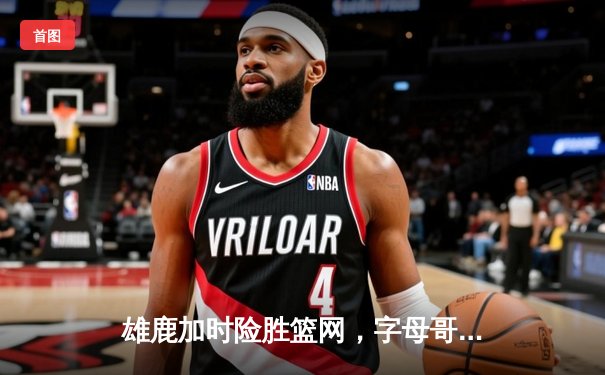 雄鹿加时险胜篮网，字母哥44分14篮板上演惊天逆转