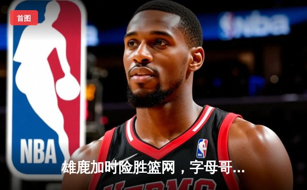 雄鹿加时险胜篮网，字母哥44分14篮板上演惊天逆转