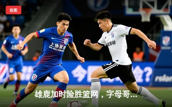 雄鹿加时险胜篮网，字母哥44分14篮板上演惊天逆转