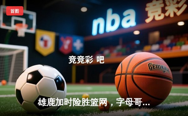 雄鹿加时险胜篮网，字母哥44分14篮板上演惊天逆转